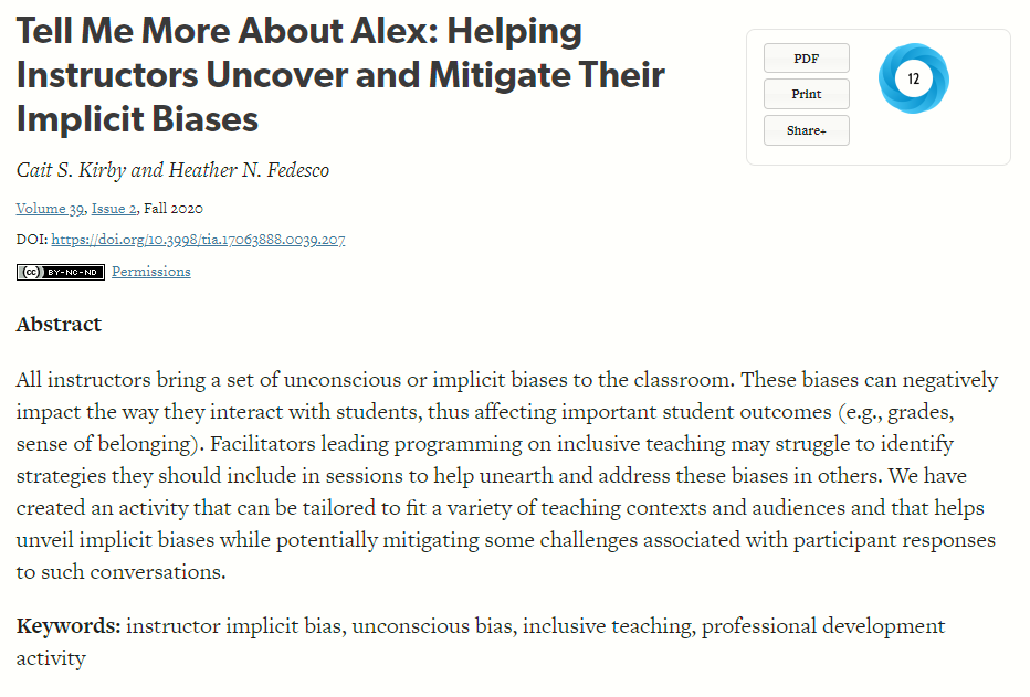 Black text on white background Tell Me More About Alex: Helping Instructors Uncover and Mitigate Their Implicit Biases
Cait S. Kirby and Heather N. Fedesco
Skip other details (including permanent urls, DOI, citation information)
Volume 39, Issue 2, Fall 2020
DOI: https://doi.org/10.3998/tia.17063888.0039.207
Creative Commons License  Permissions
Abstract

All instructors bring a set of unconscious or implicit biases to the classroom. These biases can negatively impact the way they interact with students, thus affecting important student outcomes (e.g., grades, sense of belonging). Facilitators leading programming on inclusive teaching may struggle to identify strategies they should include in sessions to help unearth and address these biases in others. We have created an activity that can be tailored to fit a variety of teaching contexts and audiences and that helps unveil implicit biases while potentially mitigating some challenges associated with participant responses to such conversations.

Keywords: instructor implicit bias, unconscious bias, inclusive teaching, professional development activity.