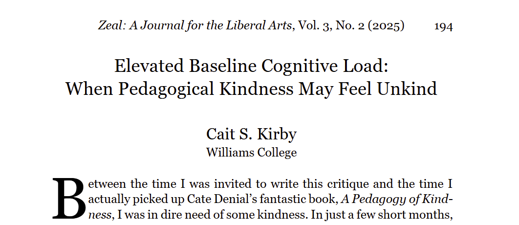 Black text on a white background: Elevated baseline cognitive load: when pedagogical kindness may feel unkind. Cait S. Kirby Williams College. between the time I was invited to write this critique, and the time I actually picked up Cate Denial's fantastic book, A Pedagogy of Kindness, I was in dire need of some kindness. In just a few short months,